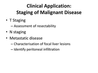Clinical Application: 
Staging of Malignant Disease 
• T Staging 
– Assessment of resectability 
• N staging 
• Metastatic disease 
– Characterisation of focal liver lesions 
– Identify peritoneal infiltration 
 