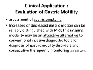 Clinical Application : 
Evaluation of Gastric Motility 
• assessment of gastric emptying 
• Increased or decreased gastric motion can be 
reliably distinguished with MRI; this imaging 
modality may be an attractive alternative to 
conventional invasive diagnostic tools for 
diagnosis of gastric motility disorders and 
consecutive therapeutic monitoring (Ajaj et al. 2004). 
 