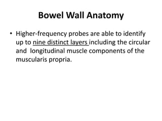 Bowel Wall Anatomy 
• Higher-frequency probes are able to identify 
up to nine distinct layers including the circular 
and longitudinal muscle components of the 
muscularis propria. 
 