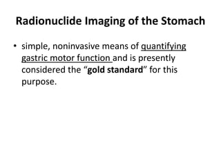 Radionuclide Imaging of the Stomach 
• simple, noninvasive means of quantifying 
gastric motor function and is presently 
considered the “gold standard” for this 
purpose. 
 