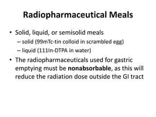 Radiopharmaceutical Meals 
• Solid, liquid, or semisolid meals 
– solid (99mTc-tin colloid in scrambled egg) 
– liquid (111In-DTPA in water) 
• The radiopharmaceuticals used for gastric 
emptying must be nonabsorbable, as this will 
reduce the radiation dose outside the GI tract 
 