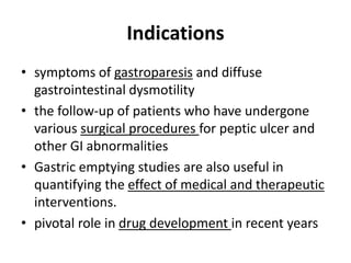 Indications 
• symptoms of gastroparesis and diffuse 
gastrointestinal dysmotility 
• the follow-up of patients who have undergone 
various surgical procedures for peptic ulcer and 
other GI abnormalities 
• Gastric emptying studies are also useful in 
quantifying the effect of medical and therapeutic 
interventions. 
• pivotal role in drug development in recent years 
 