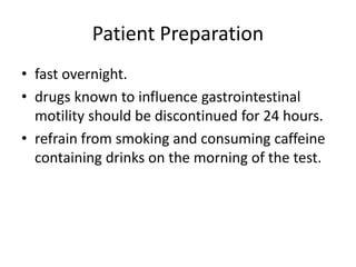 Patient Preparation 
• fast overnight. 
• drugs known to influence gastrointestinal 
motility should be discontinued for 24 hours. 
• refrain from smoking and consuming caffeine 
containing drinks on the morning of the test. 
 