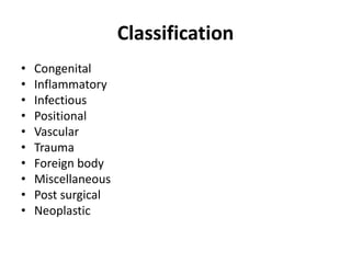 Classification 
• Congenital 
• Inflammatory 
• Infectious 
• Positional 
• Vascular 
• Trauma 
• Foreign body 
• Miscellaneous 
• Post surgical 
• Neoplastic 
 
