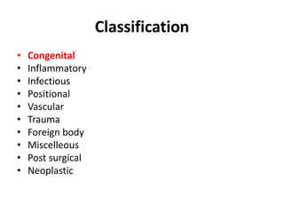 Classification 
• Congenital 
• Inflammatory 
• Infectious 
• Positional 
• Vascular 
• Trauma 
• Foreign body 
• Miscelleous 
• Post surgical 
• Neoplastic 
 