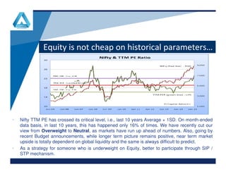 Equity is not cheap on historical parameters…
www.company.comwww.company.com
• Nifty TTM PE has crossed its critical level, i.e., last 10 years Average + 1SD. On month-ended
data basis, in last 10 years, this has happened only 16% of times. We have recently cut our
view from Overweight to Neutral, as markets have run up ahead of numbers. Also, going by
recent Budget announcements, while longer term picture remains positive, near term market
upside is totally dependent on global liquidity and the same is always difficult to predict.
• As a strategy for someone who is underweight on Equity, better to participate through SIP /
STP mechanism.
 