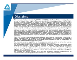 Disclaimer
This information has been distributed by CAPITAL ADVISORS or ‘the Firm’). Related financial products or
services are available only to eligible investors who have sufficient financial experience and understanding to
participate in financial markets and are aware of the risks and rewards of any potential investments related to
such products. This document has been prepared by CAPITAL ADVISORS / Issuer of securities solely for
information purposes and is not a solicitation, or an offer to buy or sell any security. The information on which
the document is based and / or the document itself has been obtained from sources that we believe to be
reliable, and in good faith, but we have not independently verified such information and no representation or
warranty, express or implied, are made as to their accuracy. Past performance is not necessarily a guide to
future returns. Investors should note that the value of securities or income may rise or fall and they may receive
back less than they may expect to receive. The transaction may also be subjected to currency fluctuations.
www.company.comwww.company.com
back less than they may expect to receive. The transaction may also be subjected to currency fluctuations.
CAPITAL ADVISORS and/or any other related parties to CAPITAL ADVISORS group accept no liability and / or
responsibility whatsoever for any consequential loss of any kind arising out of the use of this document or any
part of its contents. CAPITAL ADVISORS and / or any person connected with it may act upon or make use of
the material referred to herein and/or any of the information upon which it is based, prior to publication of this
presentation.
There is no minimum investment period, though we would recommend that you view your investment as a
medium to long term one. All expression of opinion and estimates, if any, contained in this presentation
(including the mention of specific stocks) constitute the Issuer’s judgment and view as of the date of the
presentation and are subject to change without notice.
The information contained is published for the assistance of recipients, but is not to be relied upon as
authoritative or taken in substitution for the exercise of judgment by the recipient.
This document should not be printed, reproduced, distributed, published or advertised in any manner without
expressed prior approval of CAPITAL ADVISORS. In addition, the information is not intended for distribution to
or for use by individuals or legal entities that are citizens of a country, or have their domicile or registered
offices in a country where the distribution, publication, provision or use of this information would violate
applicable laws or regulations, or in a country in which CAPITAL ADVISORS would have to comply with
registration or approval requirements.
This Disclaimer is in addition and not in lieu of any other disclaimers, warranties that the Issuer of the
securities/manufacturers of the products/Distributors may have for this product/information.
 