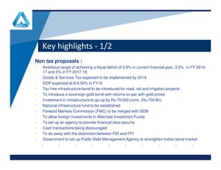 Key highlights - 1/2
Non tax proposals :
• Ambitious target of achieving a fiscal deficit of 3.9% in current financial year, 3.5% in FY 2016-
17 and 3% in FY 2017-18.
• Goods & Services Tax expected to be implemented by 2016
• GDP expected at 8-8.50% in FY16
www.company.comwww.company.com
• GDP expected at 8-8.50% in FY16
• Tax free infrastructure bond to be introduced for road, rail and irrigation projects
• To introduce a sovereign gold bond with returns on par with gold prices
• Investment in infrastructure to go up by Rs.70,000 crore. (Rs.700 Bn)
• National infrastructure fund to be established
• Forward Markets Commission (FMC) to be merged with SEBI
• To allow foreign investments in Alternate Investment Funds
• To set up an agency to provide financial data security
• Cash transactions being discouraged
• To do away with the distinction between FDI and FPI
• Government to set up Public Debt Management Agency to strengthen Indian bond market
 
