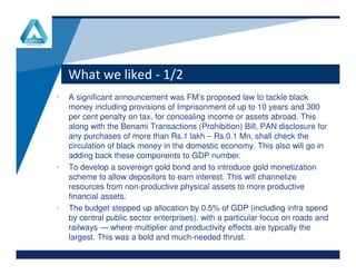 What we liked - 1/2
• A significant announcement was FM’s proposed law to tackle black
money including provisions of Imprisonment of up to 10 years and 300
per cent penalty on tax, for concealing income or assets abroad. This
along with the Benami Transactions (Prohibition) Bill, PAN disclosure for
any purchases of more than Rs.1 lakh – Rs.0.1 Mn, shall check the
www.company.comwww.company.com
any purchases of more than Rs.1 lakh – Rs.0.1 Mn, shall check the
circulation of black money in the domestic economy. This also will go in
adding back these components to GDP number.
• To develop a sovereign gold bond and to introduce gold monetization
scheme to allow depositors to earn interest. This will channelize
resources from non-productive physical assets to more productive
financial assets.
• The budget stepped up allocation by 0.5% of GDP (including infra spend
by central public sector enterprises), with a particular focus on roads and
railways — where multiplier and productivity effects are typically the
largest. This was a bold and much-needed thrust.
 
