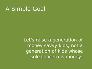 A Simple Goal Let’s raise a generation of money savvy kids, not a generation of kids whose sole concern is money. 
