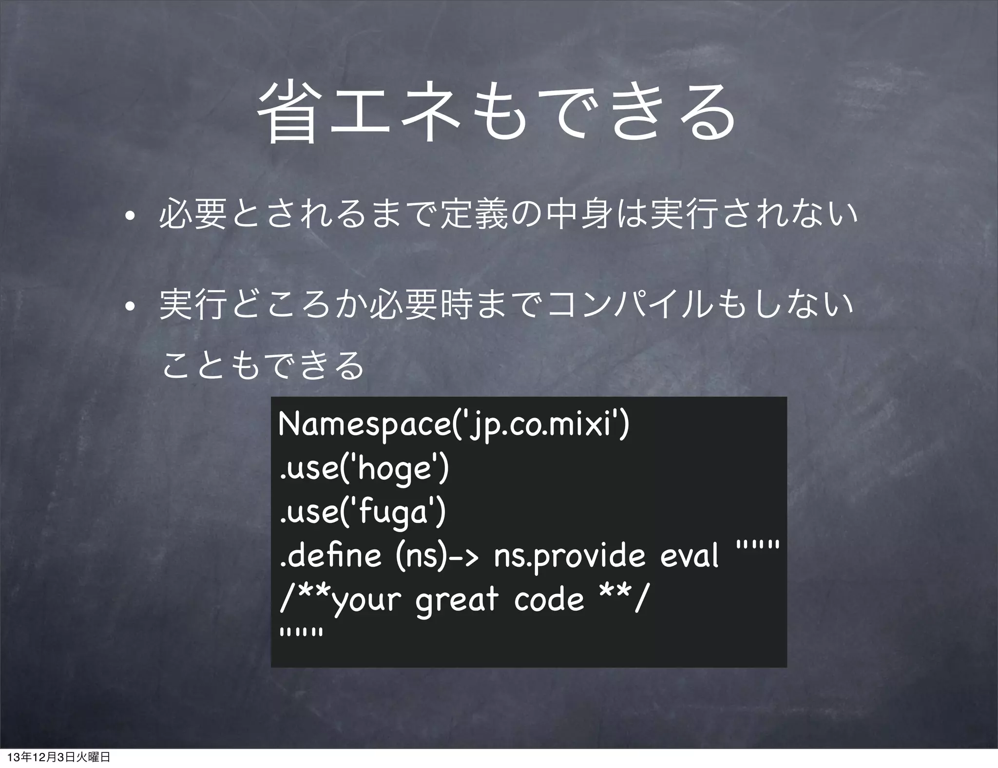 省エネもできる
•

必要とされるまで定義の中身は実行されない

•

実行どころか必要時までコンパイルもしない
こともできる
Namespace('jp.co.mixi')
.use('hoge')
.use('fuga')
.deﬁne (ns)-> ns.provide eval """
/**your great code **/
"""

13年12月3日火曜日

 