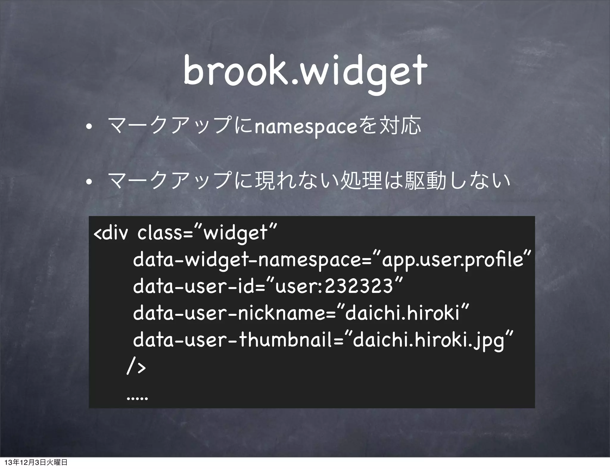 brook.widget
•

マークアップにnamespaceを対応

•

マークアップに現れない処理は駆動しない
<div class=”widget”
data-widget-namespace=”app.user.proﬁle”
data-user-id=”user:232323”
data-user-nickname=”daichi.hiroki”
data-user-thumbnail=”daichi.hiroki.jpg”
/>
.....

13年12月3日火曜日

 
