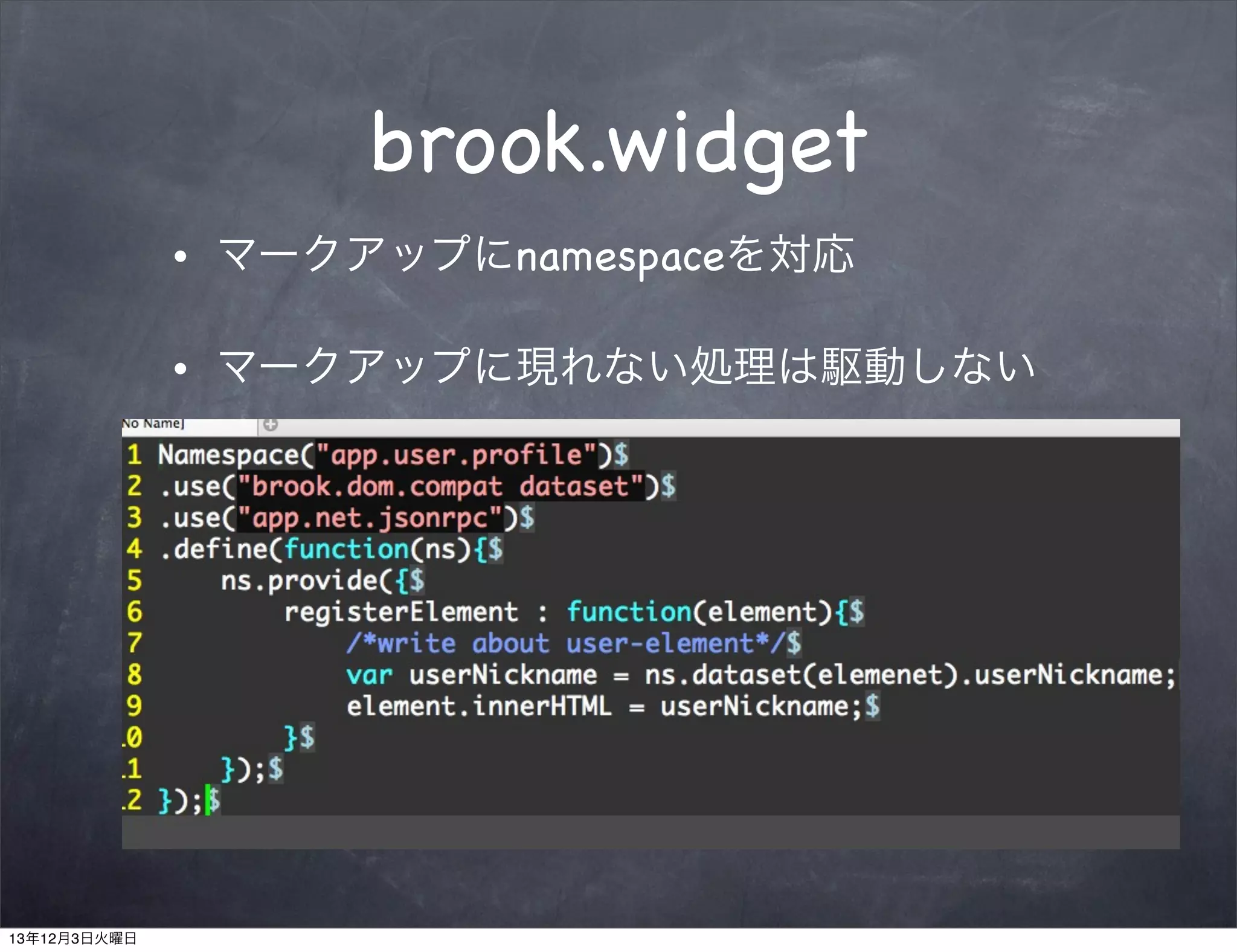 brook.widget
•

マークアップにnamespaceを対応

•

マークアップに現れない処理は駆動しない
<div class=”widget”
data-widget-namespace=”app.user.proﬁle”
data-user-id=”user:232323”
data-user-nickname=”daichi.hiroki”
data-user-thumbnail=”daichi.hiroki.jpg”
/>
.....

13年12月3日火曜日

 