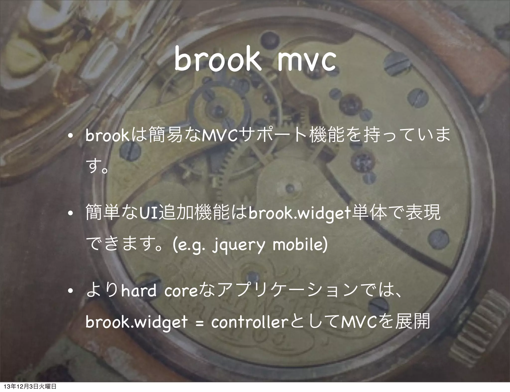 brook mvc
•

brookは簡易なMVCサポート機能を持っていま
す。

•

簡単なUI追加機能はbrook.widget単体で表現
できます。(e.g. jquery mobile)

•

よりhard coreなアプリケーションでは、
brook.widget = controllerとしてMVCを展開

13年12月3日火曜日

 