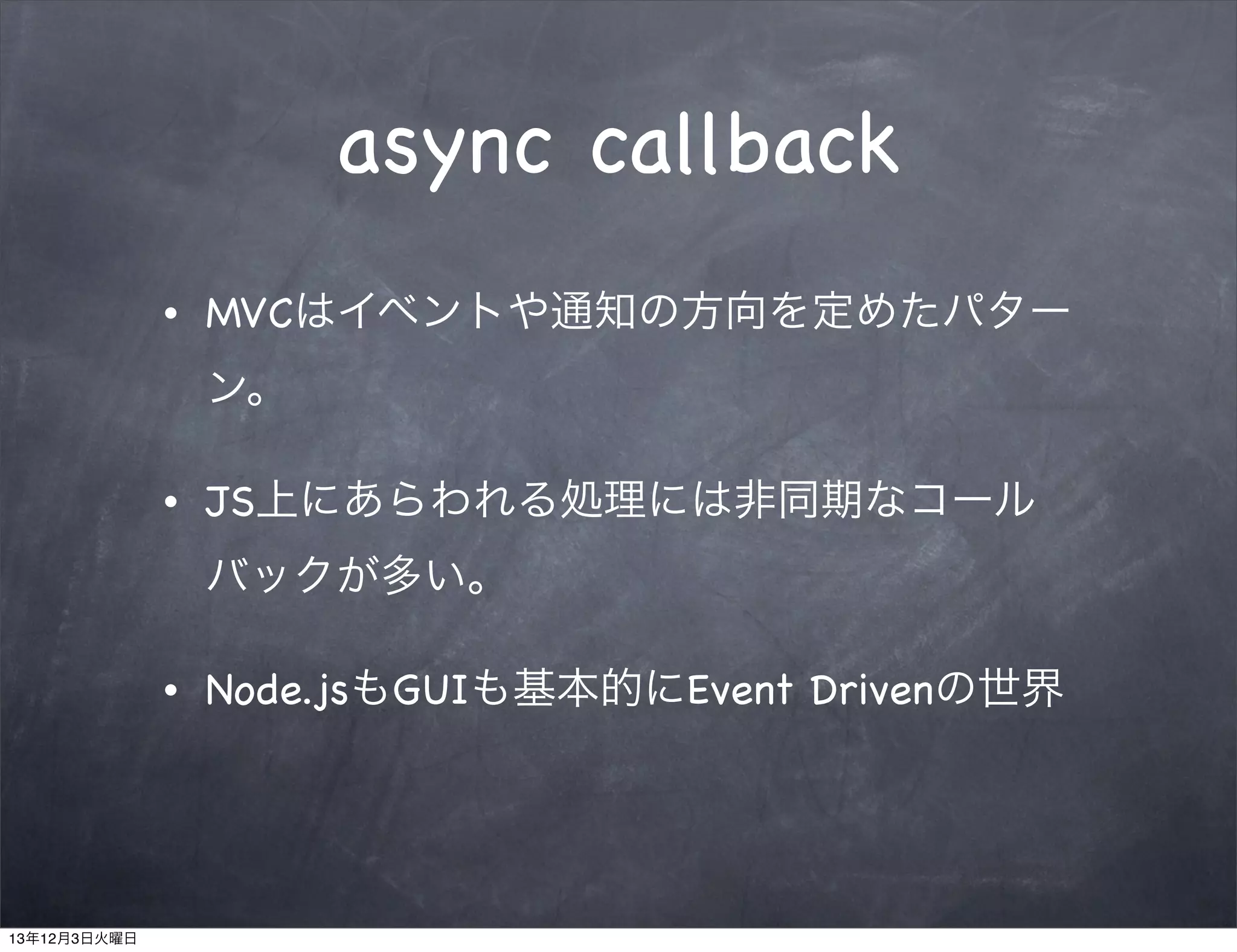async callback
•

MVCはイベントや通知の方向を定めたパター
ン。

•

JS上にあらわれる処理には非同期なコール
バックが多い。

•

13年12月3日火曜日

Node.jsもGUIも基本的にEvent Drivenの世界

 