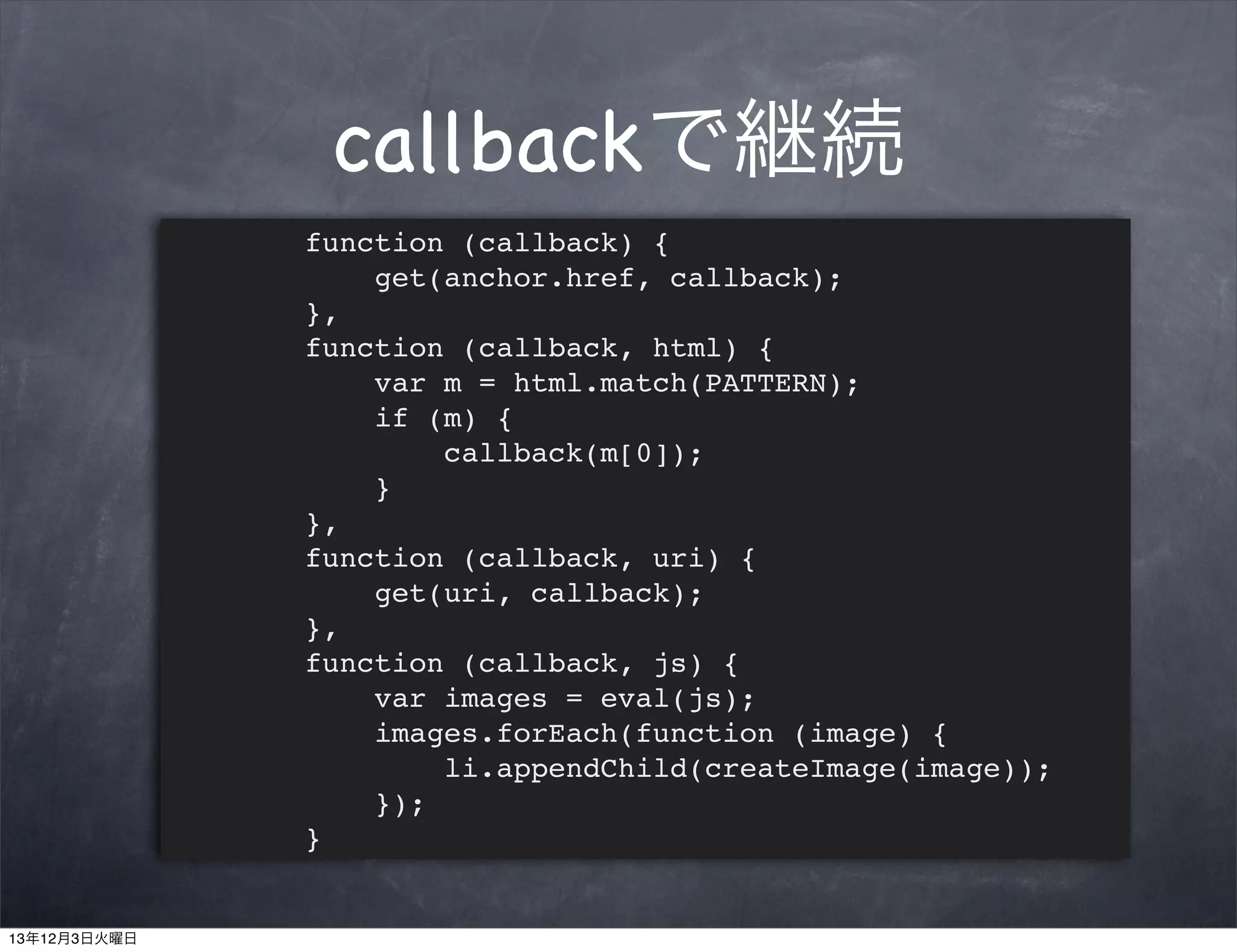 callbackで継続
function (callback) {
get(anchor.href, callback);
},
function (callback, html) {
var m = html.match(PATTERN);
if (m) {
callback(m[0]);
}
},
function (callback, uri) {
get(uri, callback);
},
function (callback, js) {
var images = eval(js);
images.forEach(function (image) {
li.appendChild(createImage(image));
});
}

13年12月3日火曜日

 