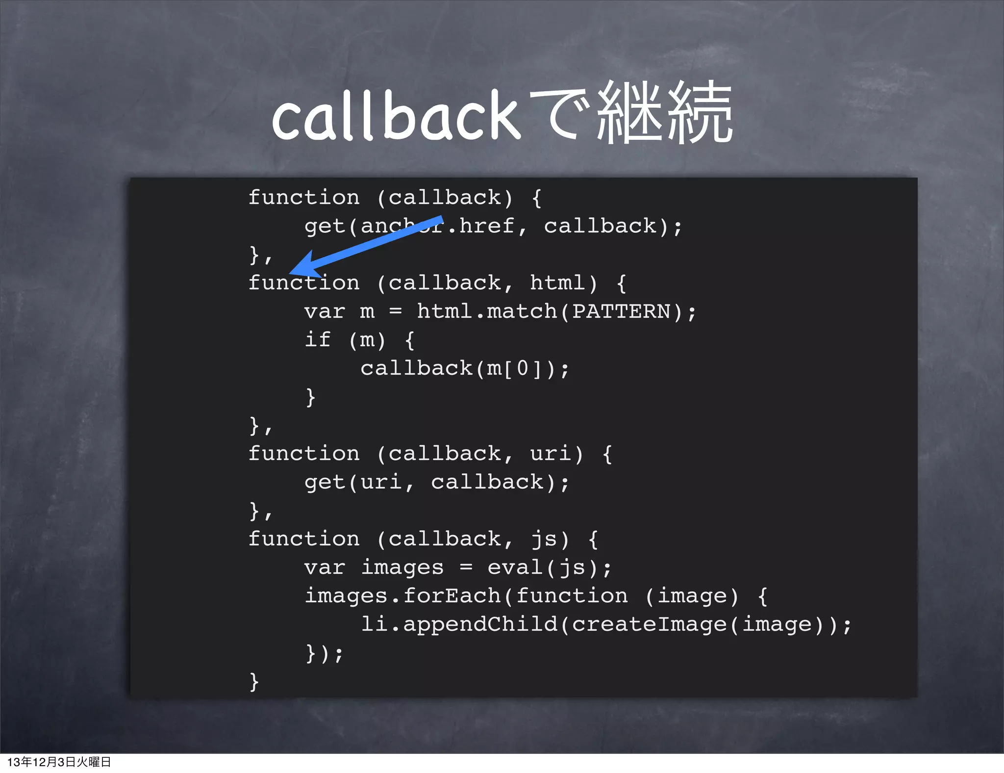 callbackで継続
function (callback) {
get(anchor.href, callback);
},
function (callback, html) {
var m = html.match(PATTERN);
if (m) {
callback(m[0]);
}
},
function (callback, uri) {
get(uri, callback);
},
function (callback, js) {
var images = eval(js);
images.forEach(function (image) {
li.appendChild(createImage(image));
});
}

13年12月3日火曜日

 