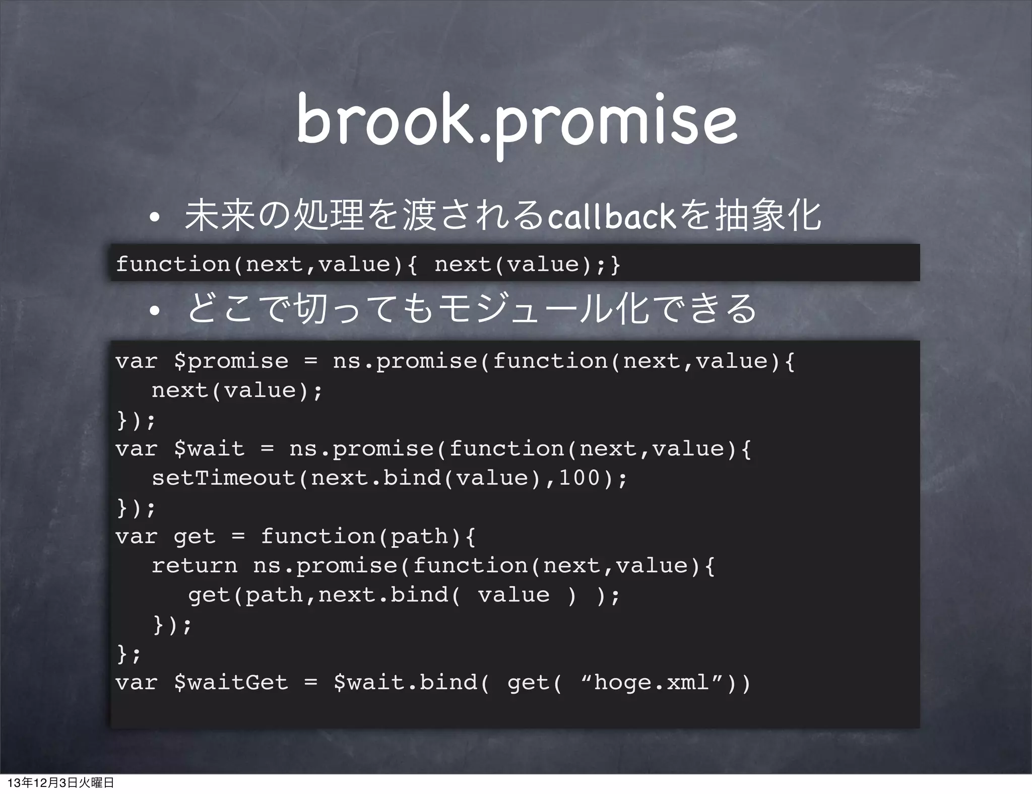 brook.promise
•

未来の処理を渡されるcallbackを抽象化

function(next,value){ next(value);}
•

どこで切ってもモジュール化できる

var $promise = ns.promise(function(next,value){
! next(value);
});
var $wait = ns.promise(function(next,value){
! setTimeout(next.bind(value),100);
});
var get = function(path){
! return ns.promise(function(next,value){
! ! get(path,next.bind( value ) );
! });
};
var $waitGet = $wait.bind( get( “hoge.xml”))

13年12月3日火曜日

 