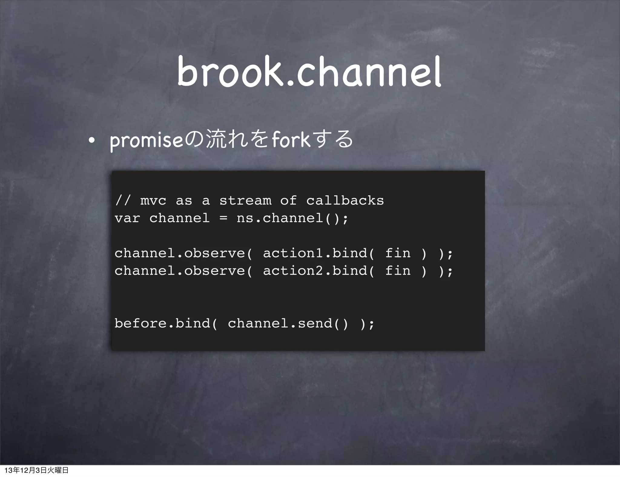 brook.channel
•

promiseの流れをforkする
// mvc as a stream of callbacks
var channel = ns.channel();
channel.observe( action1.bind( fin ) );
channel.observe( action2.bind( fin ) );

before.bind( channel.send() );

13年12月3日火曜日

 