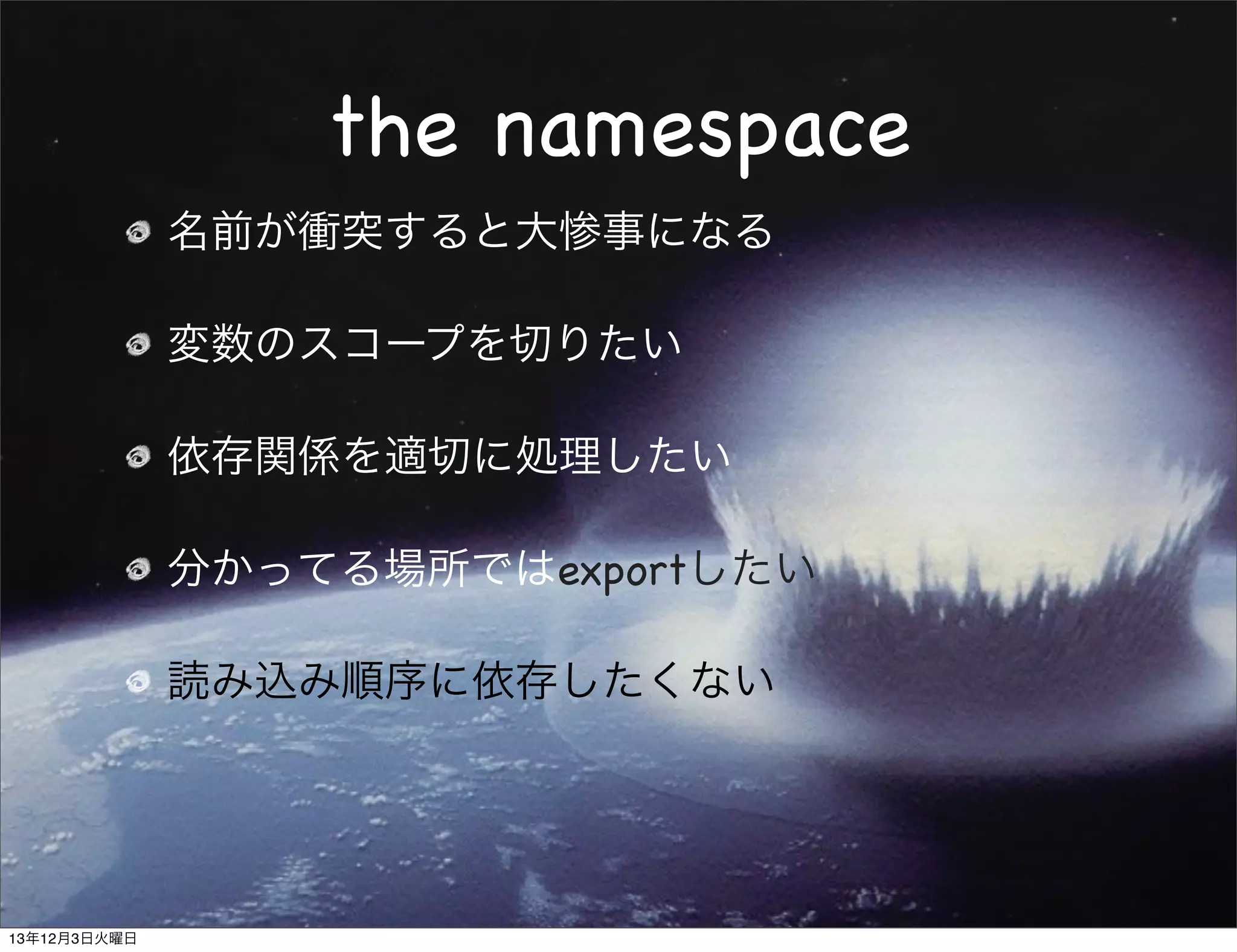 the namespace
名前が衝突すると大惨事になる
変数のスコープを切りたい
依存関係を適切に処理したい
分かってる場所ではexportしたい
読み込み順序に依存したくない

13年12月3日火曜日

 