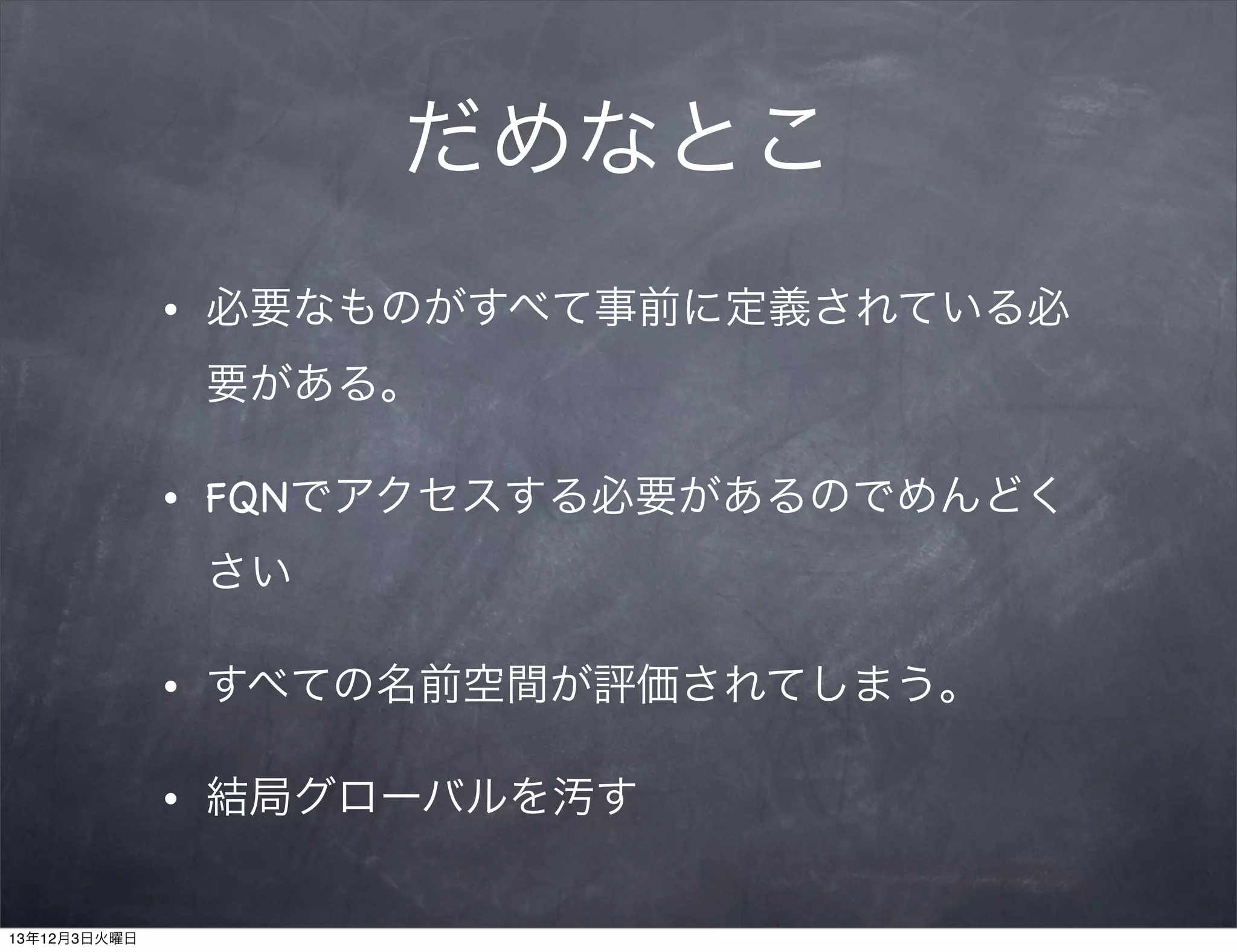 だめなとこ
•

必要なものがすべて事前に定義されている必
要がある。

•

FQNでアクセスする必要があるのでめんどく
さい

•

•

13年12月3日火曜日

すべての名前空間が評価されてしまう。
結局グローバルを汚す

 