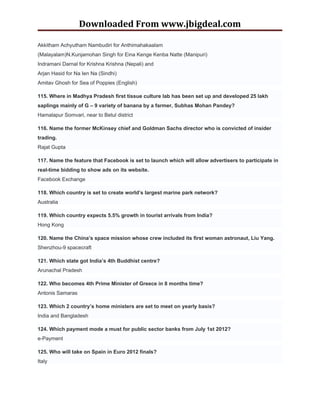 Downloaded From www.jbigdeal.com

Akkitham Achyutham Nambudiri for Anthimahakaalam
(Malayalam)N.Kunjamohan Singh for Eina Kenge Kenba Natte (Manipuri)
Indramani Darnal for Krishna Krishna (Nepali) and
Arjan Hasid for Na Ien Na (Sindhi)
Amitav Ghosh for Sea of Poppies (English)

115. Where in Madhya Pradesh first tissue culture lab has been set up and developed 25 lakh
saplings mainly of G – 9 variety of banana by a farmer, Subhas Mohan Pandey?
Hamalapur Somvari, near to Betul district

116. Name the former McKinsey chief and Goldman Sachs director who is convicted of insider
trading.
Rajat Gupta

117. Name the feature that Facebook is set to launch which will allow advertisers to participate in
real-time bidding to show ads on its website.
Facebook Exchange

118. Which country is set to create world’s largest marine park network?
Australia

119. Which country expects 5.5% growth in tourist arrivals from India?
Hong Kong

120. Name the China’s space mission whose crew included its first woman astronaut, Liu Yang.
Shenzhou-9 spacecraft

121. Which state got India’s 4th Buddhist centre?
Arunachal Pradesh

122. Who becomes 4th Prime Minister of Greece in 8 months time?
Antonis Samaras

123. Which 2 country’s home ministers are set to meet on yearly basis?
India and Bangladesh

124. Which payment mode a must for public sector banks from July 1st 2012?
e-Payment

125. Who will take on Spain in Euro 2012 finals?
Italy
 