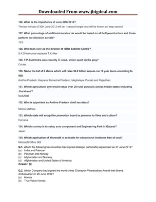 Downloaded From www.jbigdeal.com

126. What is the importance of June 30th 2012?
The last minute of 30th June 2012 will be 1 second longer and will be known as ‘leap second’

127. What percentage of additional service tax would be levied on all bollywood actors and those
perform on television serials?
12%

128. Who took over as the director of ISRO Satellite Centre?
S.K.Shivakumar replaces T.K.Alex

129. T.P.Sudhindra was recently in news, which sport did he play?
Cricket

130. Name the list of 6 states which will raise 32.8 billion rupees via 10 year loans according to
RBI.
Andhra Pradesh, Haryana, Himachal Pradesh, Meghalaya, Punjab and Rajasthan

131. Which agricultural arm would setup over 20 rural gurukuls across Indian states including
Jharkhand?
NABARD

132. Who is appointed as Andhra Pradesh chief secretary?

Minnie Mathew

133. Which state will setup film promotion board to promote its films and culture?
Haryana

134. Which country is to setup auto component and Engineering Park in Gujarat?
Japan

135. Which application of Microsoft is available for educational institutes free of cost?
Microsoft Office 365
Q.1. Which the following two countries had signed strategic partnership agreement on 27 June 2012?
(a) India and Pakistan
(b) Pakistan and Norway
(c) Afghanistan and Norway
(d) Afghanistan and United States of America
Answer: (c)

Q.2. Which Company had signed the world chess Champion Viswanathan Anand their Brand
Ambassador on 26 June 2012?
(a) Honda
(b) True Value Homes
 