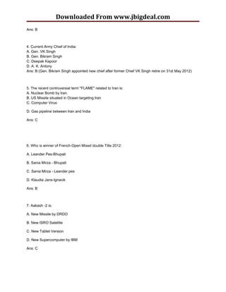 Downloaded From www.jbigdeal.com
Ans: B



4. Current Army Chief of India:
A. Gen. VK Singh
B. Gen. Bikram Singh
C. Deepak Kapoor
D. A. K. Antony
Ans: B (Gen. Bikram Singh appointed new chief after former Chief VK Singh retire on 31st May 2012)



5. The recent controversial term "FLAME" related to Iran is:
A. Nuclear Bomb by Iran.
B. US Missile situated in Ocean targeting Iran
C. Computer Virus

D. Gas pipeline between Iran and India

Ans: C




6. Who is winner of French Open Mixed double Title 2012:

A. Leander Pes-Bhupati

B. Sania Mirza - Bhupati

C. Sania Mirza - Leander pes

D. Klaudia Jans-Ignacik

Ans: B



7. Aakash -2 is:

A. New Missile by DRDO

B. New ISRO Satellite

C. New Tablet Version

D. New Supercomputer by IBM

Ans: C
 