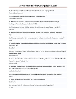 Downloaded From www.jbigdeal.com

26. For which summit Russian President Vladimir Putin is in Beijing, China?
Regional Security summit

27. Where did the Boeing Phanton Eye drone made its ground?
Edwards Air Force Base

28. Which scam-hit bank’s license was cancelled by Reserve Bank of India recently?
Madhavpura Mercantile Cooperative Bank (MMCB)

29. Who is named as Navy chief as Admiral Nirmal Verma retires on August 31st 2012?
D.K.Joshi

30. Which country has approved world’s first ‘healthy cola’ for being beneficial to health?
Japan

31. Which country marked 23rd anniversary of the military crackdown in Tiananmen Square?
China

32. Which cricketer was recalled by West Indies Cricket Board into One-day squad after 14 month
long stand-off?
Chris Gayle

33. Name the psychiatrist and balloonist who took off on the world’s first intercontinental flight in
solar-powered plane.
Bertrand Piccard

34. Name the India’s London bound discus thrower who bagged silver medal at the Post Pre Elite
Women’s event at Portland, US.
Krishna Poonia

35. Who was named captain of 18-member Indian hockey team for the 6th Junior Women’s Asia
Cup to be held in Thailand from June 27th 2012?
Mid-fielder, Ritu Rani

36. Which planet crossed the sun on 5th June 2012 making one complete orbiter rotation?
Venus

37. Name the Wisconsin governor in USA who survived recall.
Scott Walker

38. How many gold did India win on 1st day of Commonwealth Weightlifting?
11 gold
 