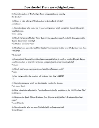 Downloaded From www.jbigdeal.com

39. Name the author of ‘The Twilight Zone’ who passed away recently.
Ray Bradbury

40. Where in India talking ATM is launched by Union Bank of India?
Ahmedabad

41. Name the boxer who ended his 19 year boxing career which earned him 5 world titles and 3
weight classes.
Shane Mosley

42. Which 2 cricketer of India’s World Cup winning squad were conferred with Eklavya award by
Gujarat Government recently?
Yusuf Pathan and Munaf Patel

43. Who has been appointed as Chief Election Commissioner to take over S.Y.Quraishi from June
10th 2012?

V.S.Sampath

44. International Olympic Committee has announced to live stream free London Olympic Games
on which medium to fans in 64 territories across Asia and Africa including India?
Youtube

45. Which state’s rice exporters demand abolition of cess on paddy?
Punjab

46.How many positive list services will be taxed from July 1st 2012?
119

47. Name the company which has developed a vaccine for dengue.
Paris-based Sanofi

48. What value is the allocated by Planning Commission for sanitation in the 12th Five Year Plan?
36,000 crore

49. Who won the South African Cricketer, Test Cricketer and CSA Fan’s Cricketer of the Year
award?
Vernon Philander

50. Name the writer who has been felicitated with an Assamese Japi.
Chetan Bhagat
 