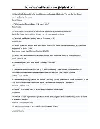 Downloaded From www.jbigdeal.com

90. Name the Indian actor who is set to make hollywood debut with ‘The Lord of the Rings’
producer Barrie Osborne.
Kamal Haasan

91. Who won the French Open 2012 men’s title?
Rafael Nadal

92. Who was presented with Wisden India Outstanding Achievement award?
Sachin Tendulkar for completing a century of 100 international hundreds

93. Who will lead Indian hockey team in Olympics 2012?
Bharat Chetri

94. Which university signed MoU with Indian Council for Cultural Relations (ICCR) to establish a
Hindi Chair in South China?
Guangdong University of Foreign Studies (GDUFS)

95. Where have scientists discovered the largest ever under-ice bloom of phytoplankton?
Under the Arctic ice

96. USA exempted India from which country’s sanctions?
Iran

97. Name the 5-day film festival that is to be organised by Entertainment Society of Goa in
collaboration with Directorate of Film Festivals and National Film Archive of India.
Cinema Out of the Box

98. Name the Operating system and mobile Operating system version that Apple announced at the
23rd annual developers conference WWDC (World Wide Developers Conference).
Mountain Lion and iOS6

99. Which Qatar-based bank is expected to start India operations?
Doha Bank

100. Which search engine has signed a deal with Encyclopedia Britannica to bring richer content
to its search results?
Microsoft search engine Bing

101. Who is appointed as Brand Ambassador of TVS Motor?

Anushka Sharma
 