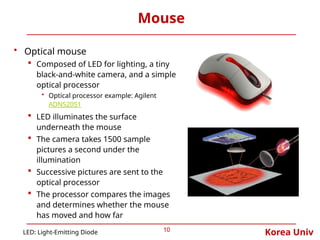 Korea Univ
Mouse
10
• Optical mouse
 Composed of LED for lighting, a tiny
black-and-white camera, and a simple
optical processor
• Optical processor example: Agilent
ADNS2051
 LED illuminates the surface
underneath the mouse
 The camera takes 1500 sample
pictures a second under the
illumination
 Successive pictures are sent to the
optical processor
 The processor compares the images
and determines whether the mouse
has moved and how far
LED: Light-Emitting Diode
 