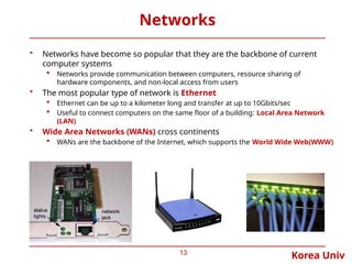 Korea Univ
Networks
• Networks have become so popular that they are the backbone of current
computer systems
 Networks provide communication between computers, resource sharing of
hardware components, and non-local access from users
• The most popular type of network is Ethernet
 Ethernet can be up to a kilometer long and transfer at up to 10Gbits/sec
 Useful to connect computers on the same floor of a building: Local Area Network
(LAN)
• Wide Area Networks (WANs) cross continents
 WANs are the backbone of the Internet, which supports the World Wide Web(WWW)
13
 