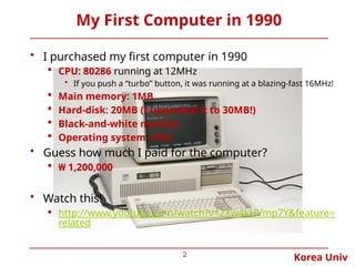 Korea Univ
My First Computer in 1990
• I purchased my first computer in 1990
 CPU: 80286 running at 12MHz
• If you push a “turbo” button, it was running at a blazing-fast 16MHz!
 Main memory: 1MB
 Hard-disk: 20MB (I upgraded it to 30MB!)
 Black-and-white monitor
 Operating system: DOS
• Guess how much I paid for the computer?
 ₩ 1,200,000
• Watch this!
 http://www.youtube.com/watch?v=ZXw4kHVmp7Y&feature=
related
2
 