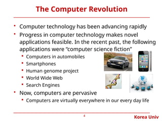 Korea Univ
The Computer Revolution
• Computer technology has been advancing rapidly
• Progress in computer technology makes novel
applications feasible. In the recent past, the following
applications were “computer science fiction”
 Computers in automobiles
 Smartphones
 Human genome project
 World Wide Web
 Search Engines
• Now, computers are pervasive
 Computers are virtually everywhere in our every day life
4
 