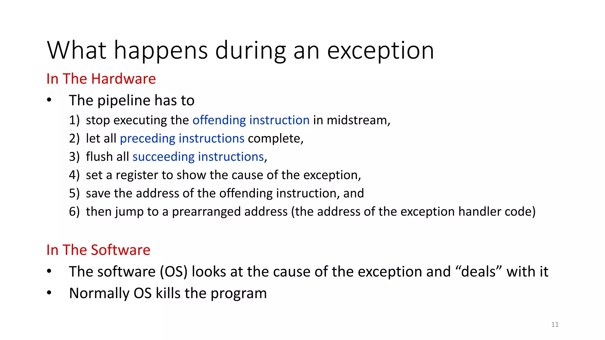 What happens during an exception In The Hardware • The pipeline has to 1) stop executing the offending instruction in midstream, 2) let all preceding instructions complete, 3) flush all succeeding instructions, 4) set a register to show the cause of the exception, 5) save the address of the offending instruction, and 6) then jump to a prearranged address (the address of the exception handler code) In The Software • The software (OS) looks at the cause of the exception and “deals” with it • Normally OS kills the program 11 