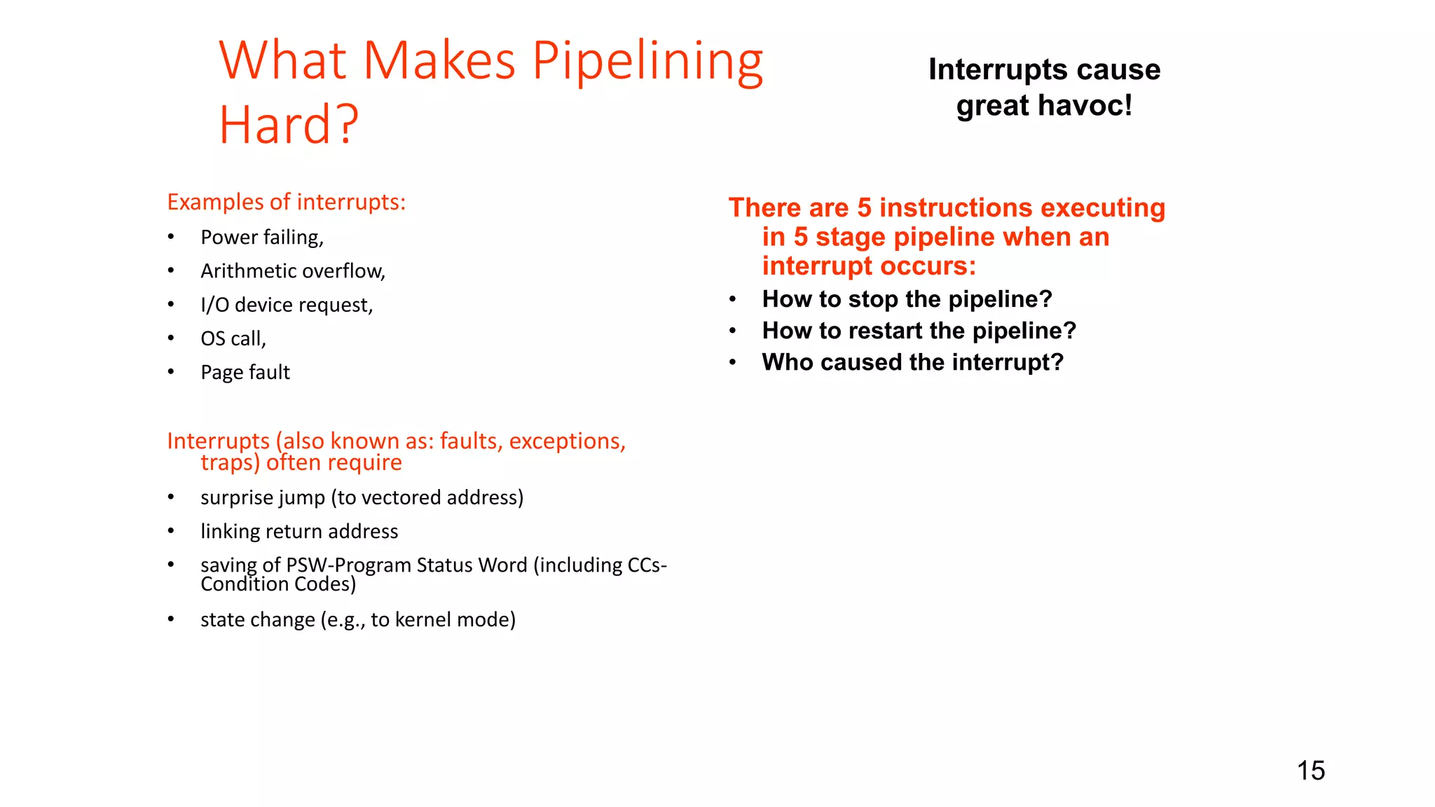 15 What Makes Pipelining Hard? Examples of interrupts: • Power failing, • Arithmetic overflow, • I/O device request, • OS call, • Page fault Interrupts (also known as: faults, exceptions, traps) often require • surprise jump (to vectored address) • linking return address • saving of PSW-Program Status Word (including CCs- Condition Codes) • state change (e.g., to kernel mode) Interrupts cause great havoc! There are 5 instructions executing in 5 stage pipeline when an interrupt occurs: • How to stop the pipeline? • How to restart the pipeline? • Who caused the interrupt? 