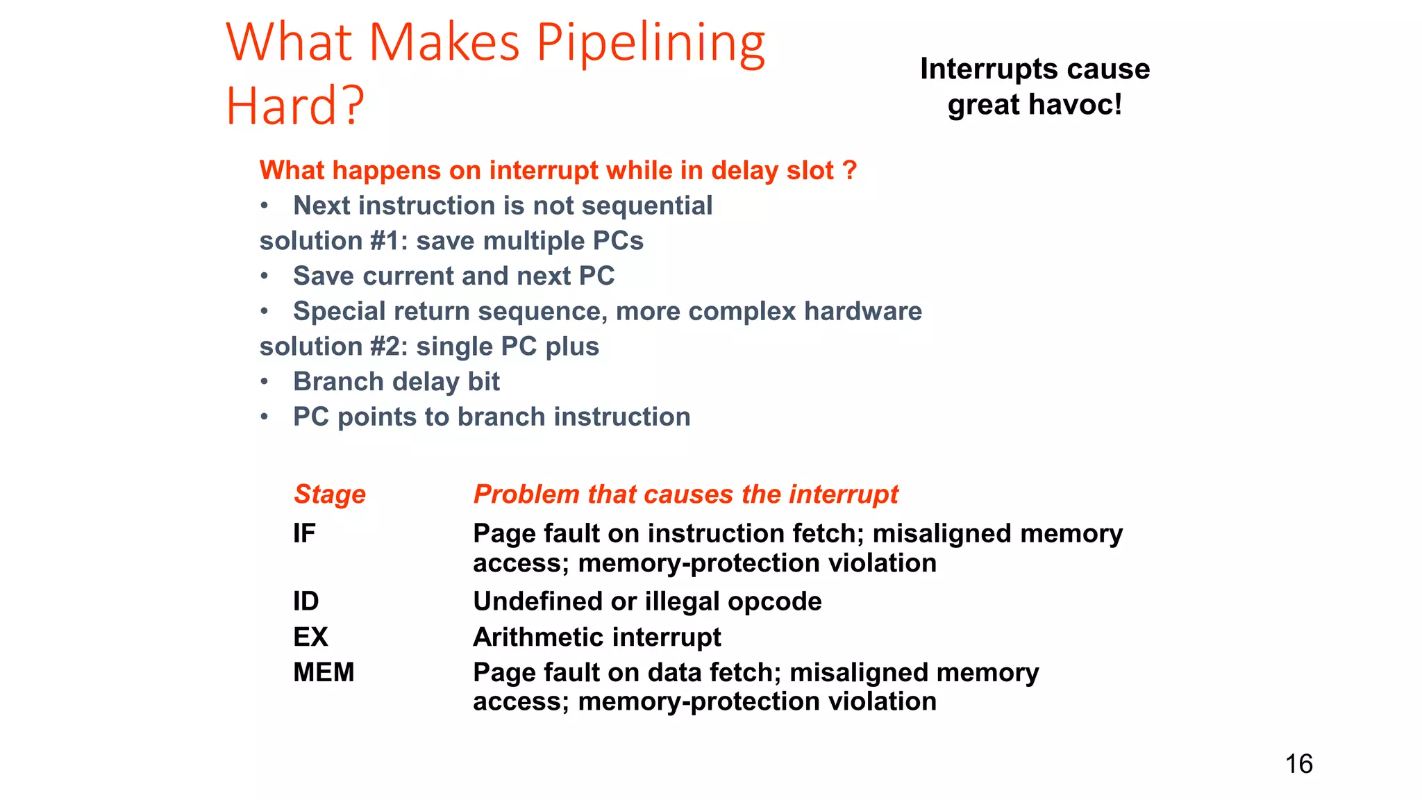 16 What Makes Pipelining Hard? Interrupts cause great havoc! What happens on interrupt while in delay slot ? • Next instruction is not sequential solution #1: save multiple PCs • Save current and next PC • Special return sequence, more complex hardware solution #2: single PC plus • Branch delay bit • PC points to branch instruction Stage Problem that causes the interrupt IF Page fault on instruction fetch; misaligned memory access; memory-protection violation ID Undefined or illegal opcode EX Arithmetic interrupt MEM Page fault on data fetch; misaligned memory access; memory-protection violation 