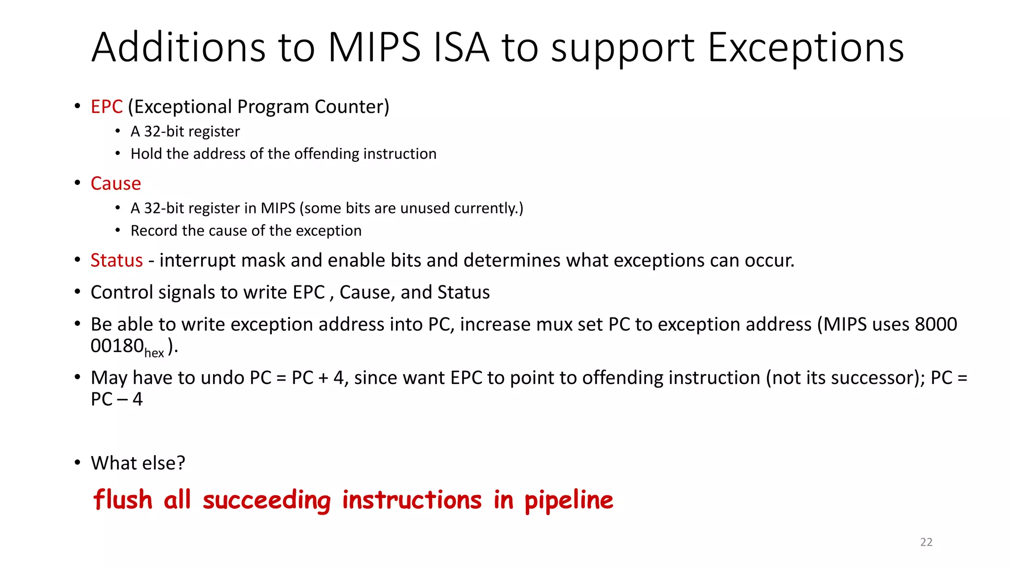 Additions to MIPS ISA to support Exceptions • EPC (Exceptional Program Counter) • A 32-bit register • Hold the address of the offending instruction • Cause • A 32-bit register in MIPS (some bits are unused currently.) • Record the cause of the exception • Status - interrupt mask and enable bits and determines what exceptions can occur. • Control signals to write EPC , Cause, and Status • Be able to write exception address into PC, increase mux set PC to exception address (MIPS uses 8000 00180hex ). • May have to undo PC = PC + 4, since want EPC to point to offending instruction (not its successor); PC = PC – 4 • What else? flush all succeeding instructions in pipeline 22 