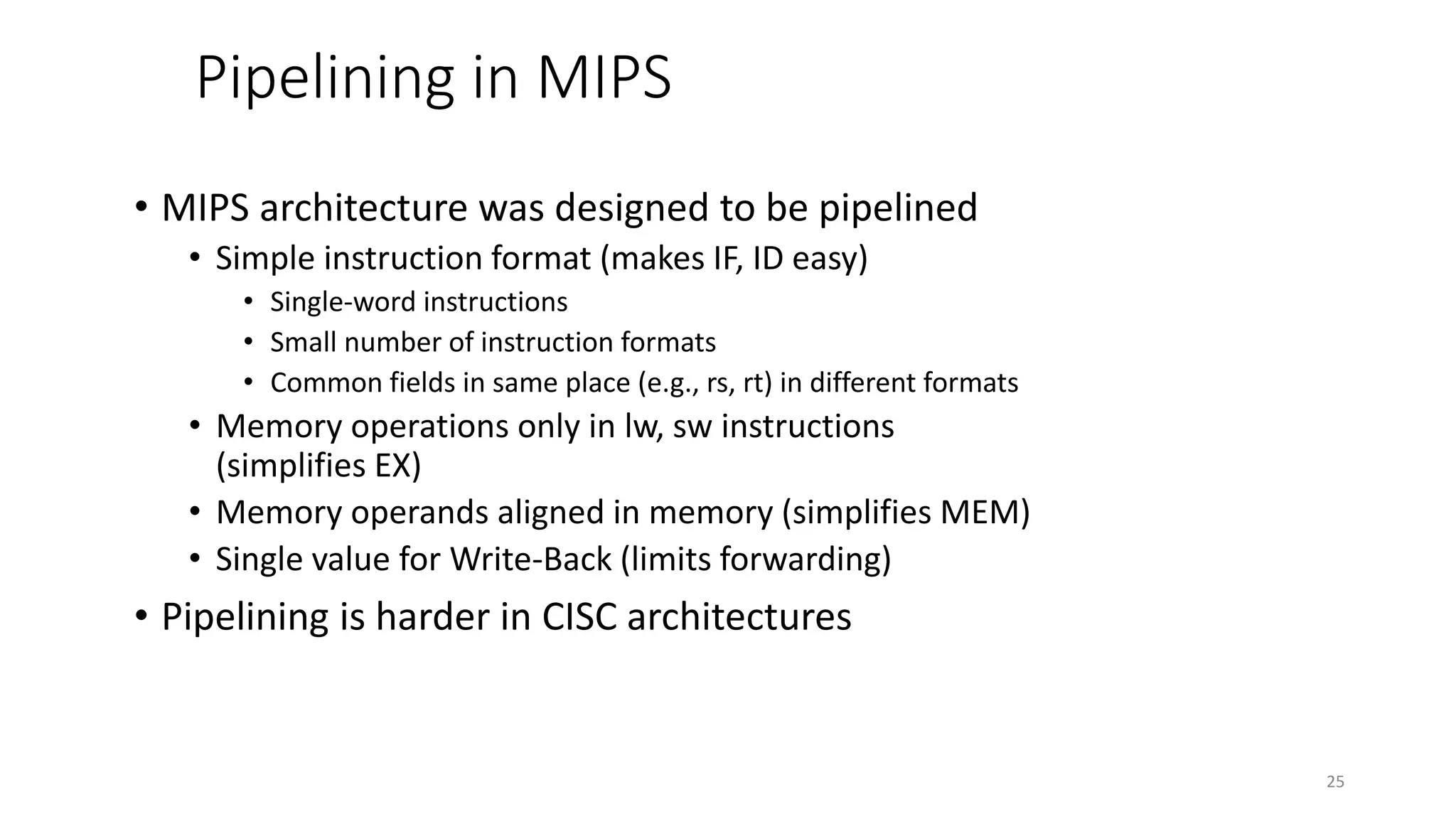Pipelining in MIPS • MIPS architecture was designed to be pipelined • Simple instruction format (makes IF, ID easy) • Single-word instructions • Small number of instruction formats • Common fields in same place (e.g., rs, rt) in different formats • Memory operations only in lw, sw instructions (simplifies EX) • Memory operands aligned in memory (simplifies MEM) • Single value for Write-Back (limits forwarding) • Pipelining is harder in CISC architectures 25 