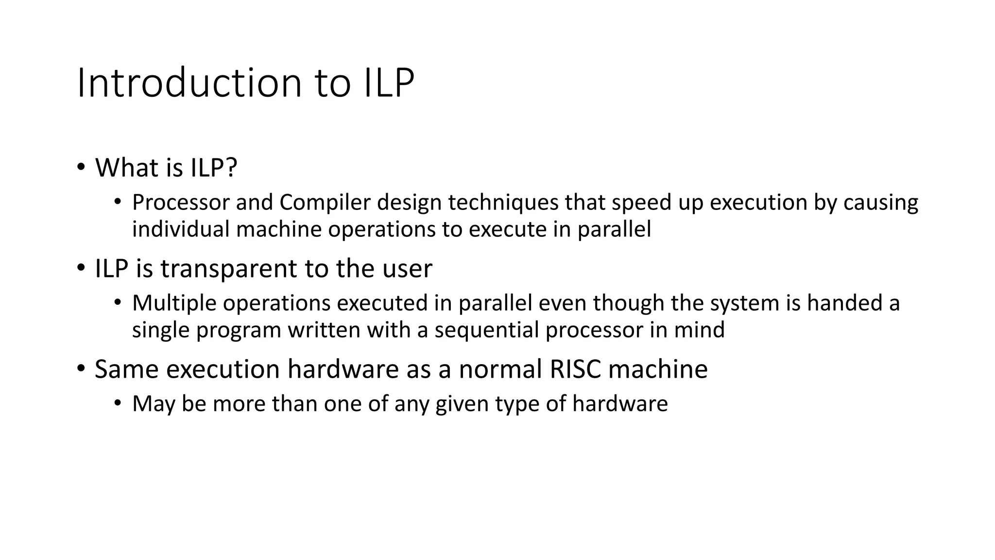 Introduction to ILP • What is ILP? • Processor and Compiler design techniques that speed up execution by causing individual machine operations to execute in parallel • ILP is transparent to the user • Multiple operations executed in parallel even though the system is handed a single program written with a sequential processor in mind • Same execution hardware as a normal RISC machine • May be more than one of any given type of hardware 