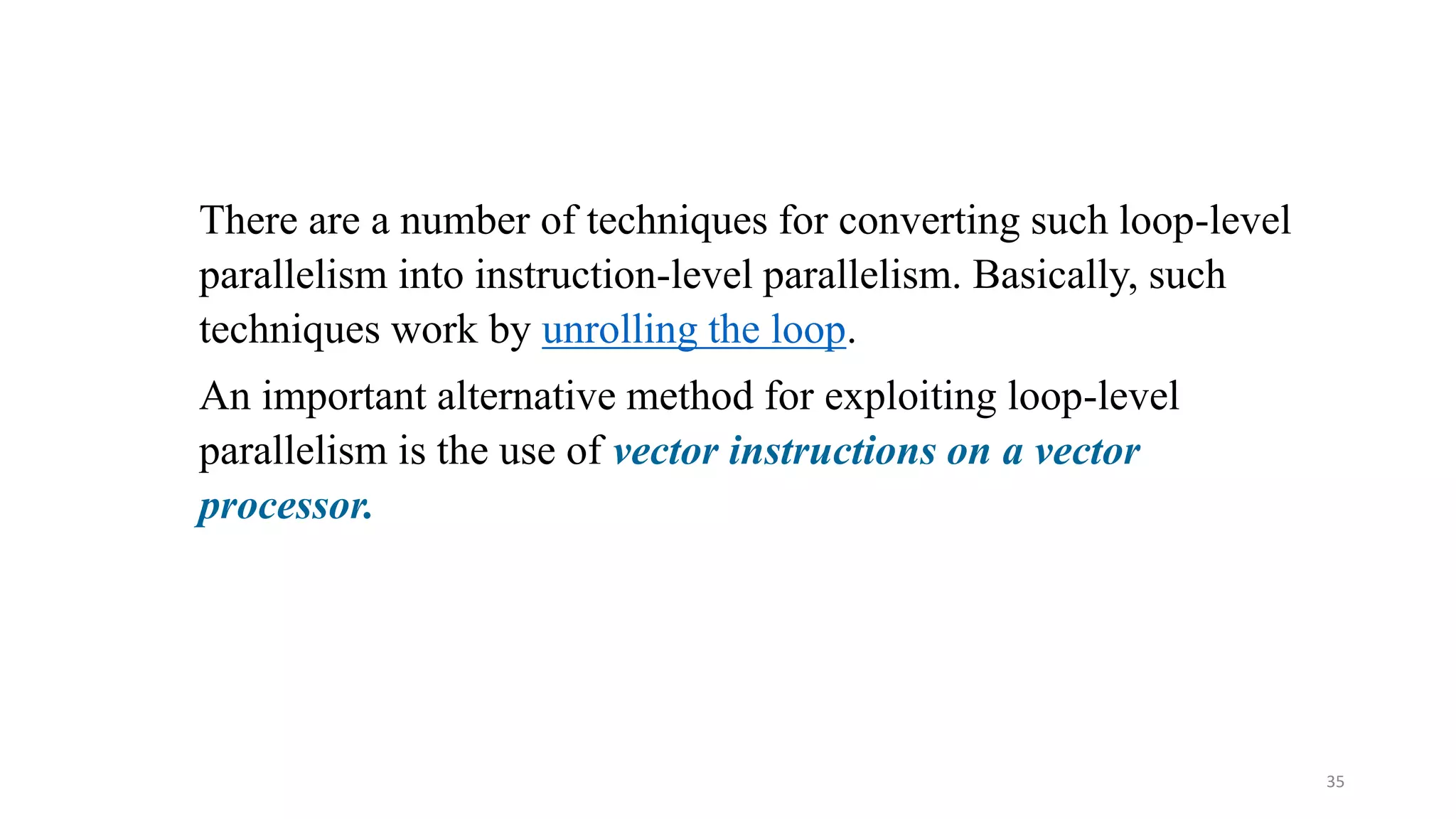 35 There are a number of techniques for converting such loop-level parallelism into instruction-level parallelism. Basically, such techniques work by unrolling the loop. An important alternative method for exploiting loop-level parallelism is the use of vector instructions on a vector processor. 