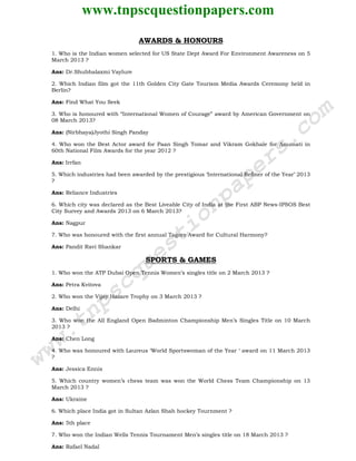 www.tnpscquestionpapers.com
AWARDS & HONOURS
1. Who is the Indian women selected for US State Dept Award For Environment Awareness on 5
March 2013 ?
Ans: Dr.Shubhalaxmi Vaylure
2. Which Indian film got the 11th Golden City Gate Tourism Media Awards Ceremony held in
Berlin?
Ans: Find What You Seek
3. Who is honoured with “International Women of Courage” award by American Government on
08 March 2013?
Ans: (Nirbhaya)Jyothi Singh Panday
4. Who won the Best Actor award for Paan Singh Tomar and Vikram Gokhale for Anumati in
60th National Film Awards for the year 2012 ?
Ans: Irrfan
5. Which industries had been awarded by the prestigious ‘International Refiner of the Year’ 2013
?
Ans: Reliance Industries
6. Which city was declared as the Best Liveable City of India at the First ABP News-IPSOS Best
City Survey and Awards 2013 on 6 March 2013?
Ans: Nagpur
7. Who was honoured with the first annual Tagore Award for Cultural Harmony?
Ans: Pandit Ravi Shankar
SPORTS & GAMES
1. Who won the ATP Dubai Open Tennis Women’s singles title on 2 March 2013 ?
Ans: Petra Kvitova
2. Who won the Vijay Hazare Trophy on 3 March 2013 ?
Ans: Delhi
3. Who won the All England Open Badminton Championship Men’s Singles Title on 10 March
2013 ?
Ans: Chen Long
4. Who was honoured with Laureus ‘World Sportswoman of the Year ‘ award on 11 March 2013
?
Ans: Jessica Ennis
5. Which country women’s chess team was won the World Chess Team Championship on 13
March 2013 ?
Ans: Ukraine
6. Which place India got in Sultan Azlan Shah hockey Tournment ?
Ans: 5th place
7. Who won the Indian Wells Tennis Tournament Men’s singles title on 18 March 2013 ?
Ans: Rafael Nadal
www.tnpscquestionpapers.com
 