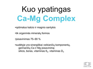 Kuo ypatingas
Ca-Mg Complex
•optimalus kalcio ir magnio santykis
•tik organinės mineralų formos
•įsisavinimas 75–90 %
•sudėtyje yra sinergiškai veikiančių komponentų,
gerinančių Ca ir Mg įsisavinimą:
silicis, boras, vitaminas К2, vitaminas D3
 