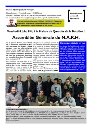 Nantes Atlantique Rink-Hockey
Salle du Croissant - 29 rue du Croissant - 44300 Nantes                                                        Retrouvez-nous
Pour venir : prendre la route de Ste Luce ; au rond point avec la station service, tourner                     sur le net !
rue du Croissant. Salle (rink+dojo) à votre gauche. Tram : ligne 1, arrêt Souillarderie                        www.narh.fr
                   Nouveau ! Retrouvez l’actu du NARH sur FACEBOOK : les annonces
                   de matchs et résultats, les commentaires (les vôtres aussi !), des vi-
                   déos des meilleures équipes au monde, et tout et tout...



 Vendredi 8 juin, 19h, à la Maison de Quartier de la Bottière                                                                           :
          Assemblée Générale du N.A.R.H.
Le 30 janvier dernier, vous élisiez            échanger sur la politique sportive du           Nouveaux statuts en vue
les 16 nouveaux membres du Co-                 club, débattre des choix budgétaires et
mité Directeur du NARH. Après                  de la recherche de fonds, réfléchir en-       Les statuts du NARH s’avèrent ina-
quelques mois de réorganisation                semble à l’avenir de notre grande famille.    daptés. Nous profiterons de cette
interne et de préparation de nou-              Dans une association qui ne fonctionne        assemblée générale pour les chan-
veaux statuts, vous être invités à             qu’au bénévolat, à la passion partagée et     ger. Par exemple, il sera désormais
une nouvelle Assemblée Générale                aux initiatives de chacun, préparons de       possible de voter quand on est re-
du club afin d’entériner (ou non)              concert la nouvelle saison 2012/2013 et       présentant d’un mineur de - de 16
ces nouvelles directions. Primordial           au-delà. Cela ne doit pas se faire sans       ans, ce qui n’était pas possible jus-
pour notre avenir !                            vous !                                        qu’alors. Un Comité Directeur de
                                               Nous pourrons alors passer, en toute          18 membres sera élu, pour un man-
Nous comptons sur votre venue et vo-                                                         dat de 3 ans, 1/3 des membres du
                                               décontraction et sérénité, à une fête du
tre participation active à cette assemblée                                                   CD étant renouvelé chaque année
                                               NARH inoubliable : elle a été fixée au
générale. Ce n’est pas si souvent qu’une                                                     pour assurer la continuité du travail
                                               vendredi 15 juin.
U
association se remet en cause et fait
appel à tous ses membres, parents com-
                                               C’est bien noté ? On compte sur vous.         entamé. Et bien d’autres points que
                                                                                             nous vous proposerons ce 8 juin.
pris, pour bâtir de nouveaux statuts, Pierre SURUN, président du NARH
Pro
Nos




Le Comité Directeur du N.A.R.H.
Lors de l’assemblée générale du club, le 30 janvier dernier, vous avez élu les 16 membres du comité directeur du NARH.
Debout, de gauche à droite : Michel RABINEAU, Xavier MARQUER, Vianney LESCROART, Julien CLAIN, Yves-Marie PIRO, Sylvie CHAH-
DAOUI, Isabelle MANCEAU, Marie-Christine VOISIN, Benoit MALHERE, Gilles LOGER et Barberine BLAISE
Accroupis, de gauche à droite : Philippe PEAUD, Daniel VOISIN, Pierre SURUN, Florent LUCE, Karl-Yves GRENZINGER et Vincent
BADTS. Le nouveau bureau est composé de Pierre (président), Marie-Christine (secrétaire), Vincent (trésorier), Xavier (directeur sportif) et
Sylvie (communication).
 