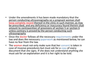 • Under the amendments it has been made mandatory that the 
person conducting ultrasonography on a pregnant woman shall 
keep complete record thereof in the clinic in such manner, as may 
be prescribed, and any deficiency or inaccuracy found therein shall 
amount to contravention of provisions of section 5 or section 6 
unless contrary is proved by the person conducting such 
ultrasongraphy. 
• Once the doctor follows all the necessary requirements under the 
law and does the necessary paperwork as mentioned below, he can 
have no fear from the law. 
• The woman must not only make sure that her consent is taken in 
case of invasive procedures but must ask for a copy of every 
document that she signs. If she does not understand anything she 
must ask for an explanation and it is her right to be told. 
 