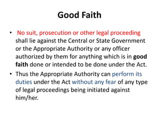 Good Faith 
• No suit, prosecution or other legal proceeding 
shall lie against the Central or State Government 
or the Appropriate Authority or any officer 
authorized by them for anything which is in good 
faith done or intended to be done under the Act. 
• Thus the Appropriate Authority can perform its 
duties under the Act without any fear of any type 
of legal proceedings being initiated against 
him/her. 
 