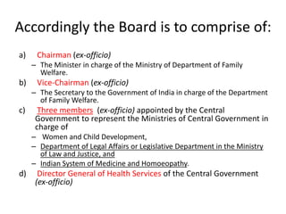 Accordingly the Board is to comprise of: 
a) Chairman (ex-officio) 
– The Minister in charge of the Ministry of Department of Family 
Welfare. 
b) Vice-Chairman (ex-officio) 
– The Secretary to the Government of India in charge of the Department 
of Family Welfare. 
c) Three members (ex-officio) appointed by the Central 
Government to represent the Ministries of Central Government in 
charge of 
– Women and Child Development, 
– Department of Legal Affairs or Legislative Department in the Ministry 
of Law and Justice, and 
– Indian System of Medicine and Homoeopathy. 
d) Director General of Health Services of the Central Government 
(ex-officio) 
 