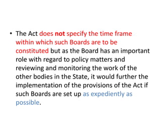 • The Act does not specify the time frame 
within which such Boards are to be 
constituted but as the Board has an important 
role with regard to policy matters and 
reviewing and monitoring the work of the 
other bodies in the State, it would further the 
implementation of the provisions of the Act if 
such Boards are set up as expediently as 
possible. 
 