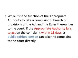 • While it is the function of the Appropriate 
Authority to take a complaint of breach of 
provisions of the Act and the Rules thereunder 
to the court, if the Appropriate Authority fails 
to act on the complaint within 15 days, a 
public spirited person can take the complaint 
to the court directly. 
 
